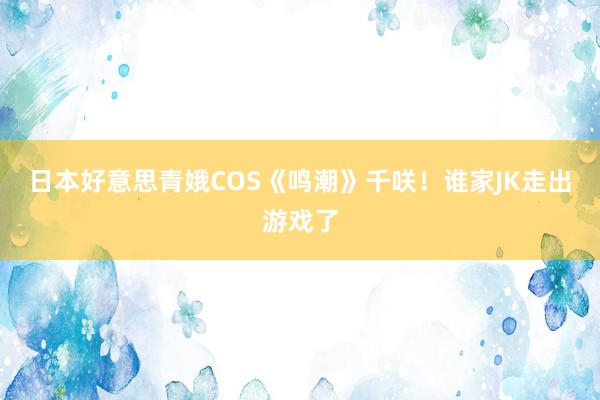 日本好意思青娥COS《鸣潮》千咲!谁家JK走出游戏了